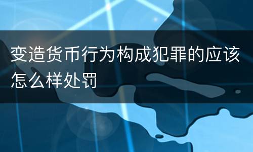变造货币行为构成犯罪的应该怎么样处罚