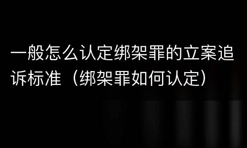 一般怎么认定绑架罪的立案追诉标准（绑架罪如何认定）
