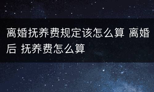 离婚抚养费规定该怎么算 离婚后 抚养费怎么算