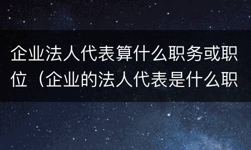 企业法人代表算什么职务或职位（企业的法人代表是什么职位）