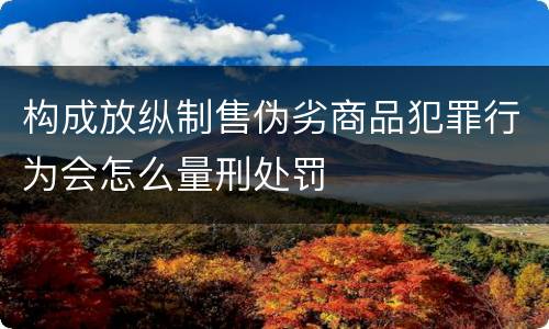 构成放纵制售伪劣商品犯罪行为会怎么量刑处罚