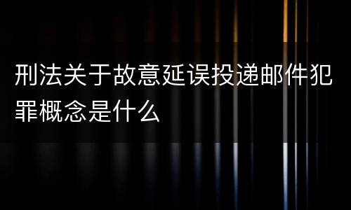 刑法关于故意延误投递邮件犯罪概念是什么