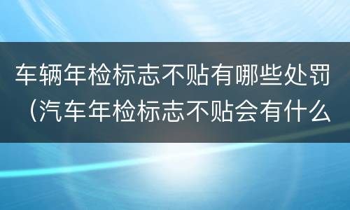 车辆年检标志不贴有哪些处罚（汽车年检标志不贴会有什么处罚）