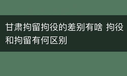 甘肃拘留拘役的差别有啥 拘役和拘留有何区别
