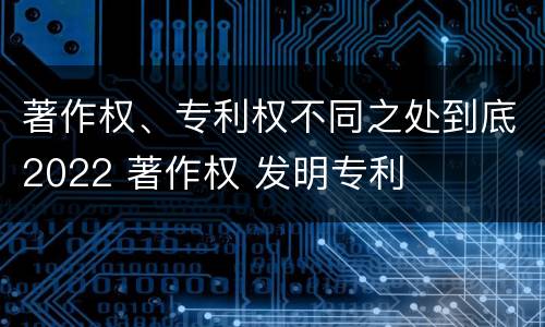 著作权、专利权不同之处到底2022 著作权 发明专利