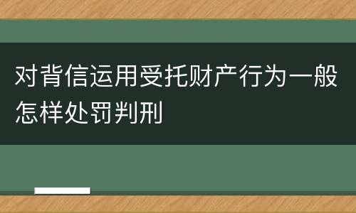 对背信运用受托财产行为一般怎样处罚判刑