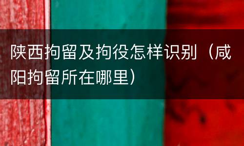 陕西拘留及拘役怎样识别（咸阳拘留所在哪里）