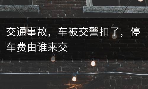 交通事故，车被交警扣了，停车费由谁来交