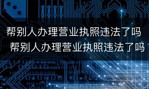 帮别人办理营业执照违法了吗 帮别人办理营业执照违法了吗怎么处理