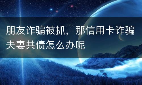 朋友诈骗被抓，那信用卡诈骗夫妻共债怎么办呢