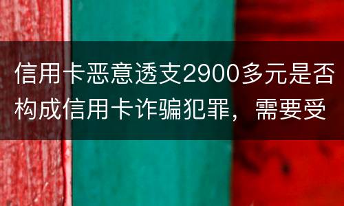 信用卡恶意透支2900多元是否构成信用卡诈骗犯罪，需要受到刑事处罚吗