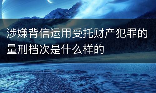 涉嫌背信运用受托财产犯罪的量刑档次是什么样的