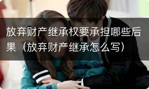 放弃财产继承权要承担哪些后果（放弃财产继承怎么写）