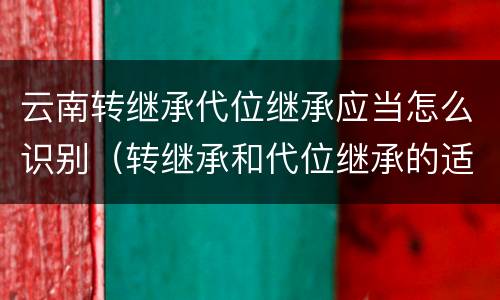 云南转继承代位继承应当怎么识别（转继承和代位继承的适用范围）