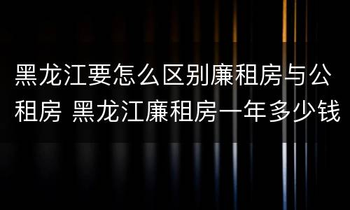 黑龙江要怎么区别廉租房与公租房 黑龙江廉租房一年多少钱