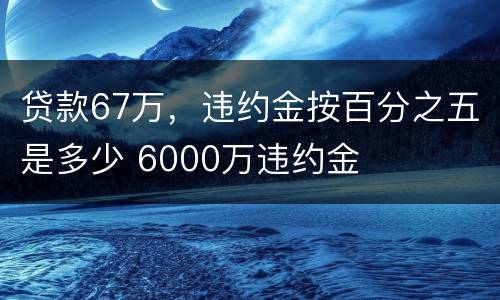 贷款67万，违约金按百分之五是多少 6000万违约金