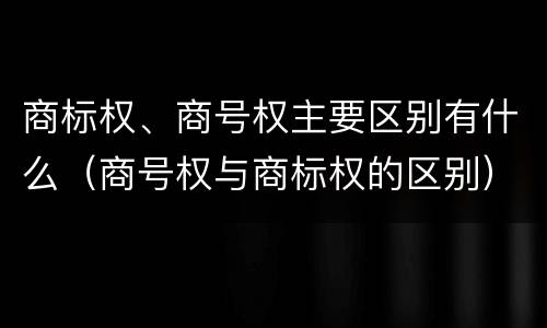 商标权、商号权主要区别有什么（商号权与商标权的区别）