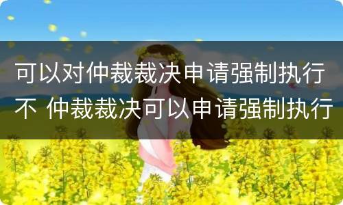 可以对仲裁裁决申请强制执行不 仲裁裁决可以申请强制执行吗