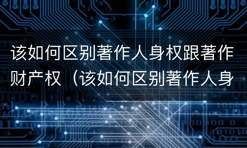该如何区别著作人身权跟著作财产权（该如何区别著作人身权跟著作财产权的关系）