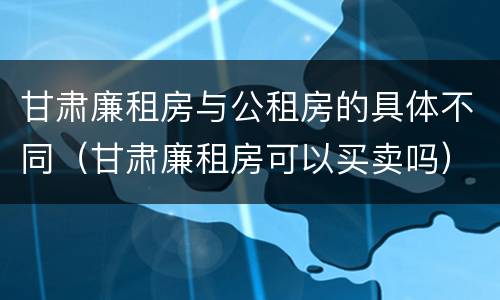 甘肃廉租房与公租房的具体不同（甘肃廉租房可以买卖吗）