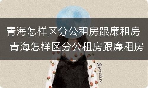 青海怎样区分公租房跟廉租房 青海怎样区分公租房跟廉租房的区别
