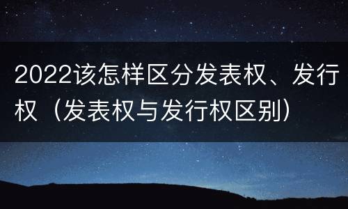 2022该怎样区分发表权、发行权（发表权与发行权区别）