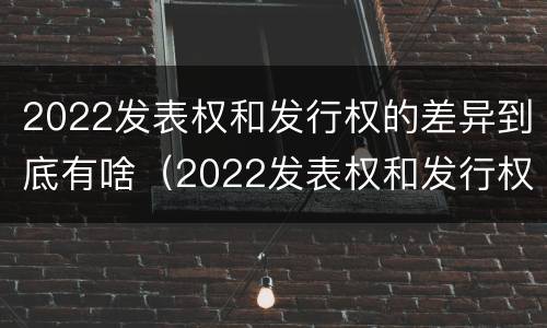 2022发表权和发行权的差异到底有啥（2022发表权和发行权的差异到底有啥不同）