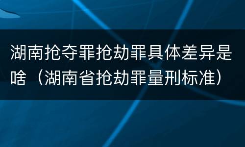 湖南抢夺罪抢劫罪具体差异是啥（湖南省抢劫罪量刑标准）
