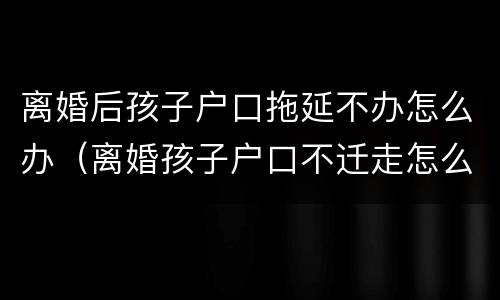 离婚后孩子户口拖延不办怎么办（离婚孩子户口不迁走怎么办）