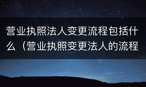 营业执照法人变更流程包括什么（营业执照变更法人的流程）