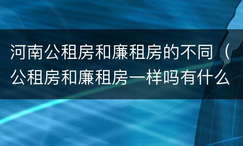 河南公租房和廉租房的不同（公租房和廉租房一样吗有什么区别）
