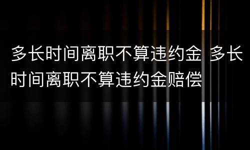 多长时间离职不算违约金 多长时间离职不算违约金赔偿