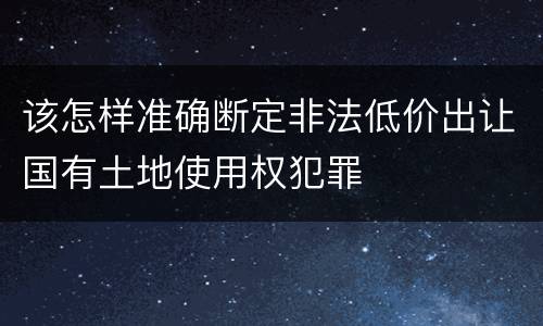 该怎样准确断定非法低价出让国有土地使用权犯罪