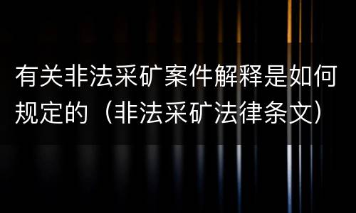 有关非法采矿案件解释是如何规定的（非法采矿法律条文）