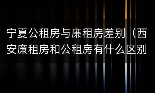 宁夏公租房与廉租房差别（西安廉租房和公租房有什么区别）
