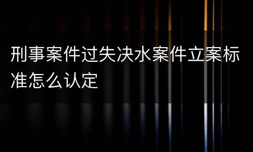 刑事案件过失决水案件立案标准怎么认定