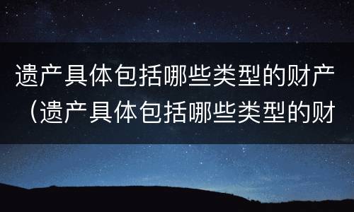 遗产具体包括哪些类型的财产（遗产具体包括哪些类型的财产继承）