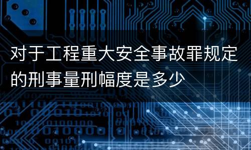 对于工程重大安全事故罪规定的刑事量刑幅度是多少