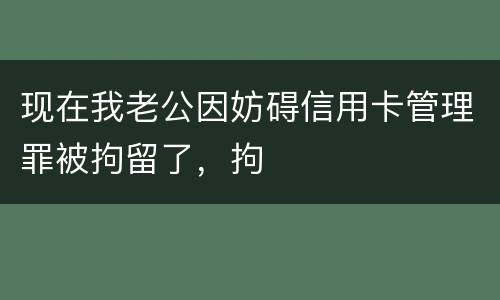 现在我老公因妨碍信用卡管理罪被拘留了，拘