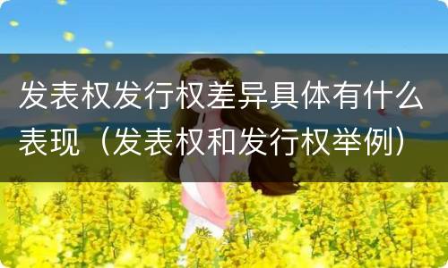 发表权发行权差异具体有什么表现（发表权和发行权举例）