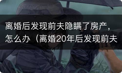 离婚后发现前夫隐瞒了房产，怎么办（离婚20年后发现前夫隐瞒房产）
