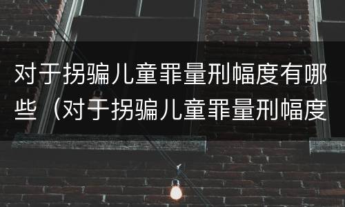 对于拐骗儿童罪量刑幅度有哪些（对于拐骗儿童罪量刑幅度有哪些规定）