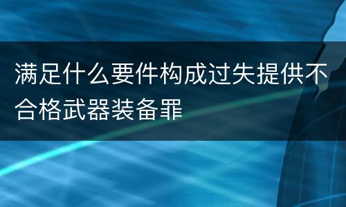 满足什么要件构成过失提供不合格武器装备罪