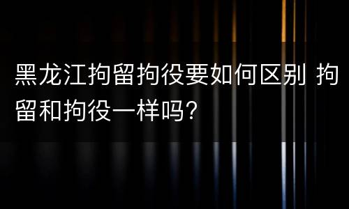 黑龙江拘留拘役要如何区别 拘留和拘役一样吗?