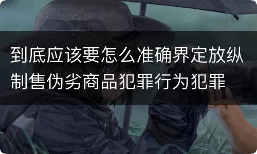 到底应该要怎么准确界定放纵制售伪劣商品犯罪行为犯罪