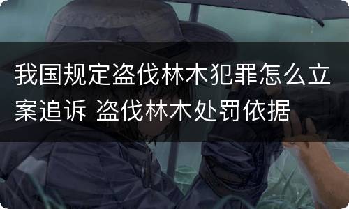 我国规定盗伐林木犯罪怎么立案追诉 盗伐林木处罚依据
