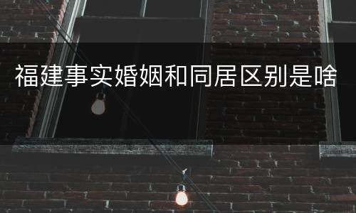 福建事实婚姻和同居区别是啥