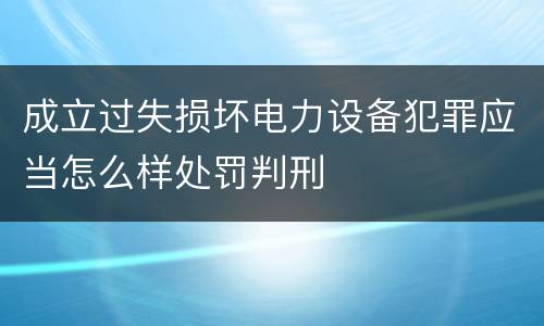 成立过失损坏电力设备犯罪应当怎么样处罚判刑
