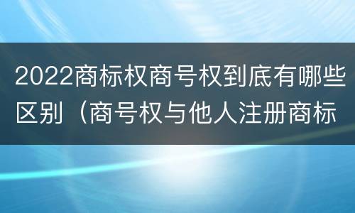2022商标权商号权到底有哪些区别（商号权与他人注册商标专用权的冲突）