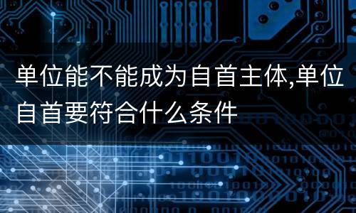 单位能不能成为自首主体,单位自首要符合什么条件